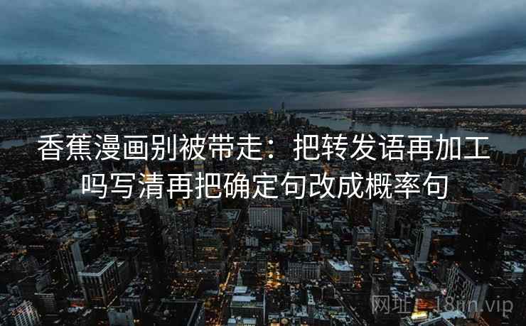 香蕉漫画别被带走:把转发语再加工吗写清再把确定句改成概率句 香蕉漫画别被带走:把转发语再加工吗写清再把确定句改成概率句