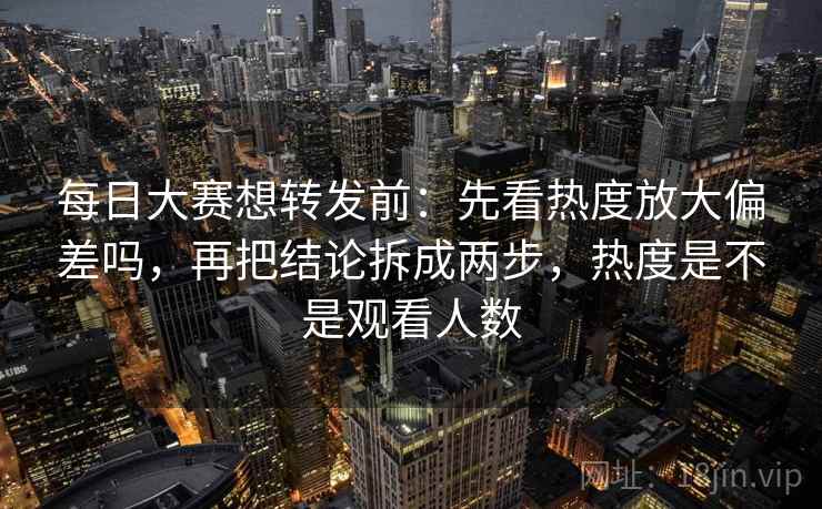 每日大赛想转发前：先看热度放大偏差吗，再把结论拆成两步，热度是不是观看人数