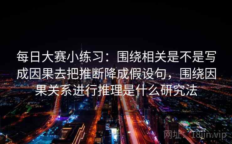 每日大赛小练习：围绕相关是不是写成因果去把推断降成假设句，围绕因果关系进行推理是什么研究法