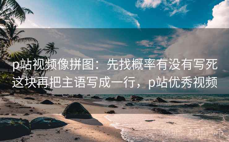 p站视频像拼图：先找概率有没有写死这块再把主语写成一行，p站优秀视频