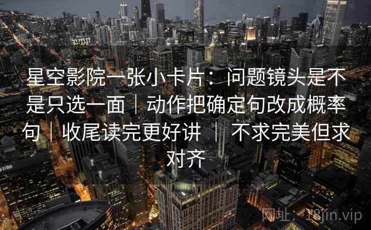 星空影院一张小卡片：问题镜头是不是只选一面｜动作把确定句改成概率句｜收尾读完更好讲 ｜ 不求完美但求对齐