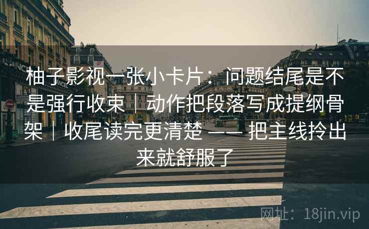 柚子影视一张小卡片：问题结尾是不是强行收束｜动作把段落写成提纲骨架｜收尾读完更清楚 —— 把主线拎出来就舒服了