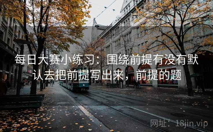 每日大赛小练习：围绕前提有没有默认去把前提写出来，前提的题