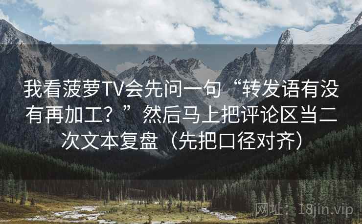 我看菠萝TV会先问一句“转发语有没有再加工？”然后马上把评论区当二次文本复盘（先把口径对齐）