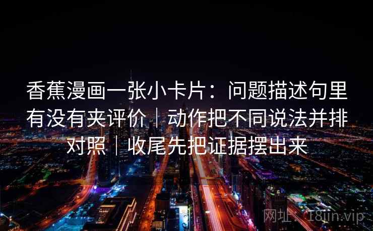 香蕉漫画一张小卡片：问题描述句里有没有夹评价｜动作把不同说法并排对照｜收尾先把证据摆出来
