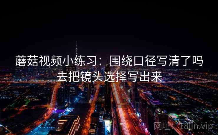 蘑菇视频小练习：围绕口径写清了吗去把镜头选择写出来