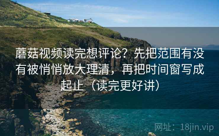 蘑菇视频读完想评论？先把范围有没有被悄悄放大理清，再把时间窗写成起止（读完更好讲）