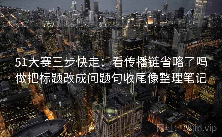 51大赛三步快走：看传播链省略了吗做把标题改成问题句收尾像整理笔记