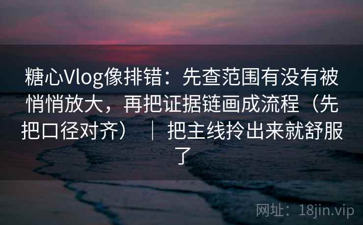 糖心Vlog像排错：先查范围有没有被悄悄放大，再把证据链画成流程（先把口径对齐） ｜ 把主线拎出来就舒服了