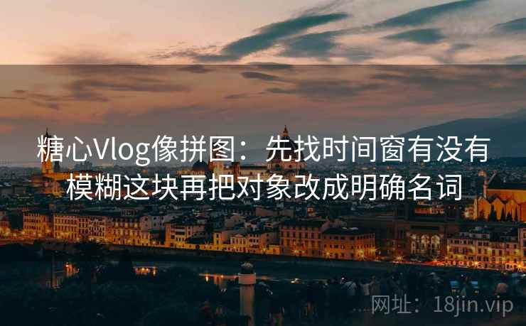 糖心Vlog像拼图：先找时间窗有没有模糊这块再把对象改成明确名词