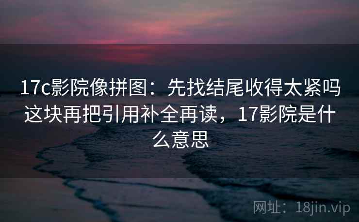 17c影院像拼图：先找结尾收得太紧吗这块再把引用补全再读，17影院是什么意思