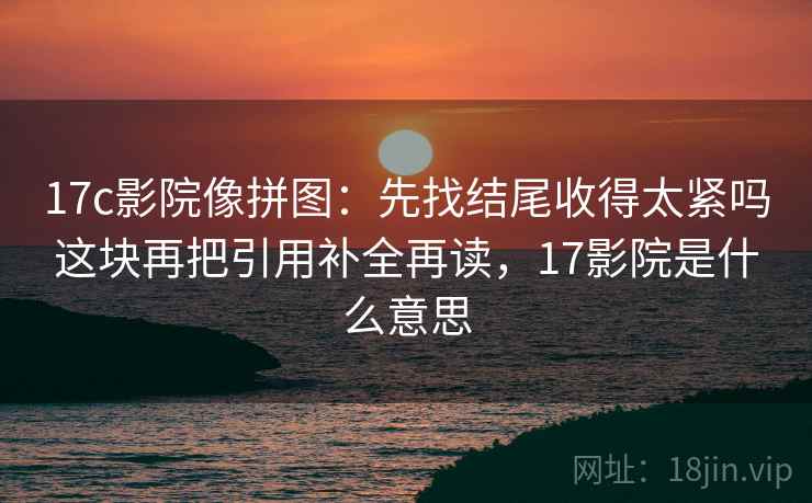 17c影院像拼图：先找结尾收得太紧吗这块再把引用补全再读，17影院是什么意思