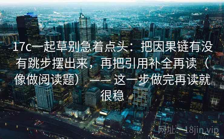17c一起草别急着点头：把因果链有没有跳步摆出来，再把引用补全再读（像做阅读题） —— 这一步做完再读就很稳