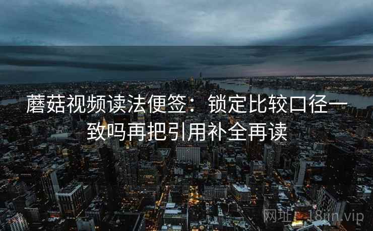 蘑菇视频读法便签:锁定比较口径一致吗再把引用补全再读 蘑菇视频读法便签:锁定比较口径一致吗再把引用补全再读