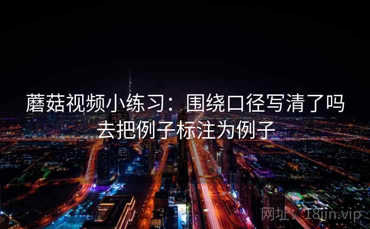 蘑菇视频小练习：围绕口径写清了吗去把例子标注为例子