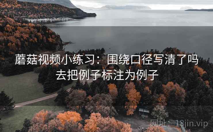 蘑菇视频小练习:围绕口径写清了吗去把例子标注为例子 蘑菇视频小练习:围绕口径写清了吗去把例子标注为例子