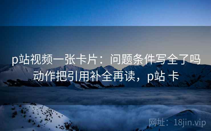 p站视频一张卡片:问题条件写全了吗动作把引用补全再读,p站 卡 p站视频一张卡片:问题条件写全了吗动作把引用补全再读,p站 卡