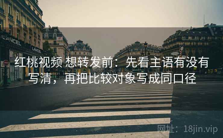 红桃视频 想转发前:先看主语有没有写清,再把比较对象写成同口径 红桃视频 想转发前:先看主语有没有写清,再把比较对象写成同口径