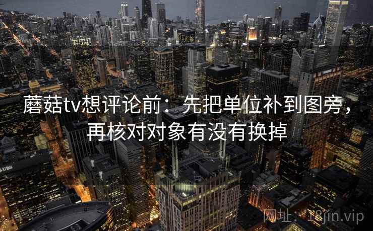 蘑菇tv想评论前:先把单位补到图旁,再核对对象有没有换掉 蘑菇tv想评论前:先把单位补到图旁,再核对对象有没有换掉