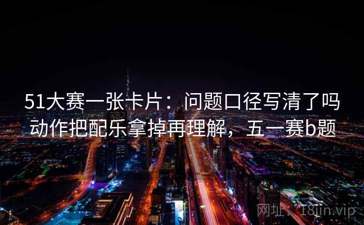 51大赛一张卡片:问题口径写清了吗动作把配乐拿掉再理解,五一赛b题 51大赛一张卡片:问题口径写清了吗动作把配乐拿掉再理解,五一赛b题