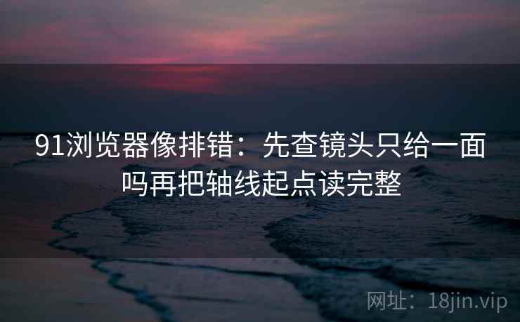 91浏览器像排错:先查镜头只给一面吗再把轴线起点读完整 91浏览器像排错:先查镜头只给一面吗再把轴线起点读完整