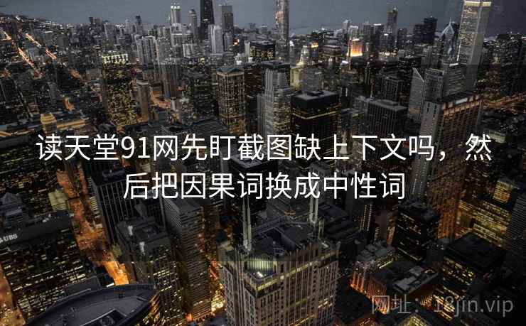 读天堂91网先盯截图缺上下文吗，然后把因果词换成中性词