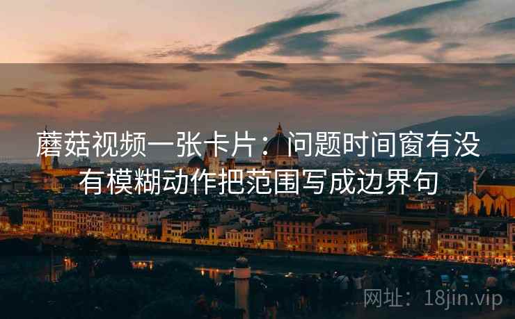 蘑菇视频一张卡片:问题时间窗有没有模糊动作把范围写成边界句 蘑菇视频一张卡片:问题时间窗有没有模糊动作把范围写成边界句