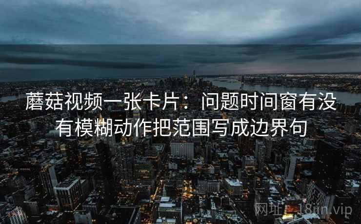 蘑菇视频一张卡片：问题时间窗有没有模糊动作把范围写成边界句