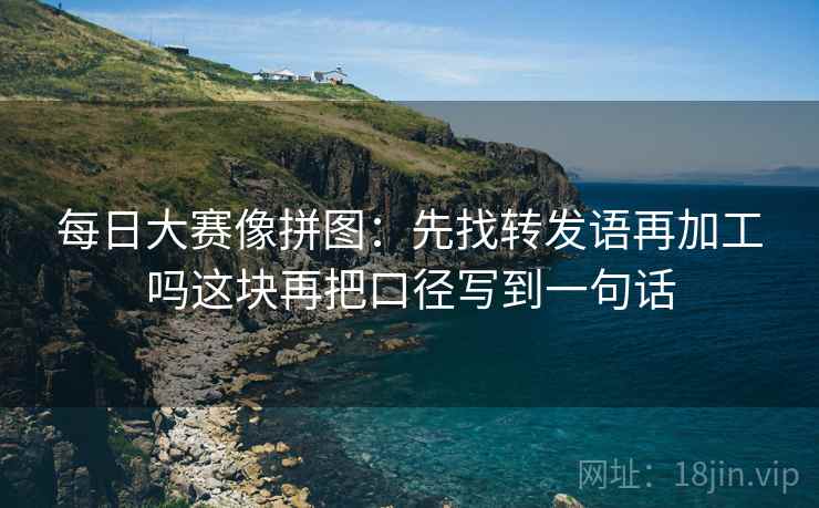 每日大赛像拼图:先找转发语再加工吗这块再把口径写到一句话 每日大赛像拼图:先找转发语再加工吗这块再把口径写到一句话