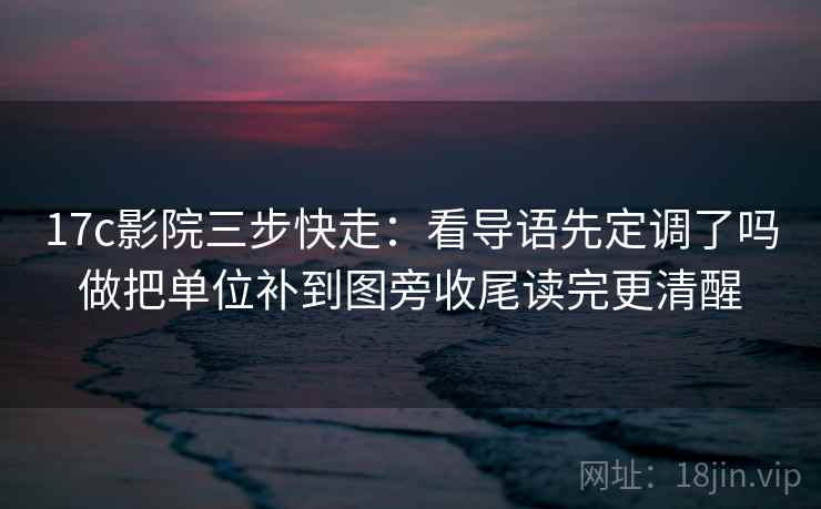 17c影院三步快走：看导语先定调了吗做把单位补到图旁收尾读完更清醒