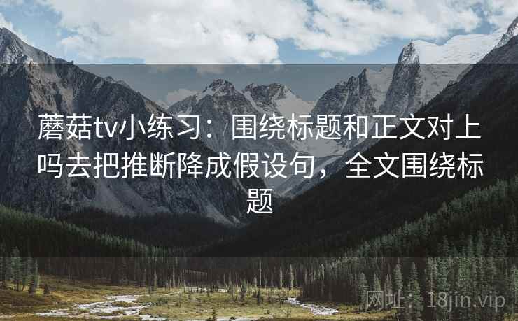 蘑菇tv小练习:围绕标题和正文对上吗去把推断降成假设句,全文围绕标题 蘑菇tv小练习:围绕标题和正文对上吗去把推断降成假设句,全文围绕标题