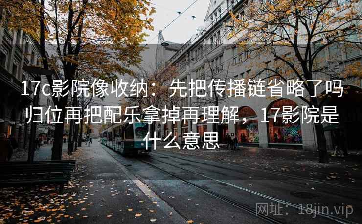 17c影院像收纳:先把传播链省略了吗归位再把配乐拿掉再理解,17影院是什么意思 17c影院像收纳:先把传播链省略了吗归位再把配乐拿掉再理解,17影院是什么意思
