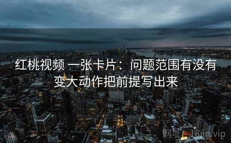 红桃视频 一张卡片:问题范围有没有变大动作把前提写出来 红桃视频 一张卡片:问题范围有没有变大动作把前提写出来