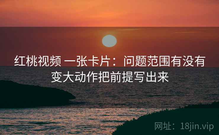 红桃视频 一张卡片:问题范围有没有变大动作把前提写出来 红桃视频 一张卡片:问题范围有没有变大动作把前提写出来