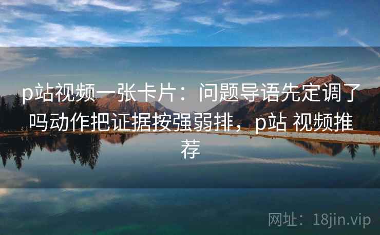 p站视频一张卡片：问题导语先定调了吗动作把证据按强弱排，p站 视频推荐