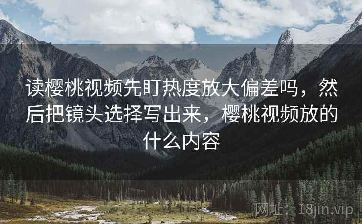 读樱桃视频先盯热度放大偏差吗,然后把镜头选择写出来,樱桃视频放的什么内容 读樱桃视频先盯热度放大偏差吗,然后把镜头选择写出来,樱桃视频放的什么内容