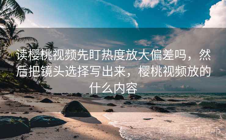 读樱桃视频先盯热度放大偏差吗,然后把镜头选择写出来,樱桃视频放的什么内容 读樱桃视频先盯热度放大偏差吗,然后把镜头选择写出来,樱桃视频放的什么内容