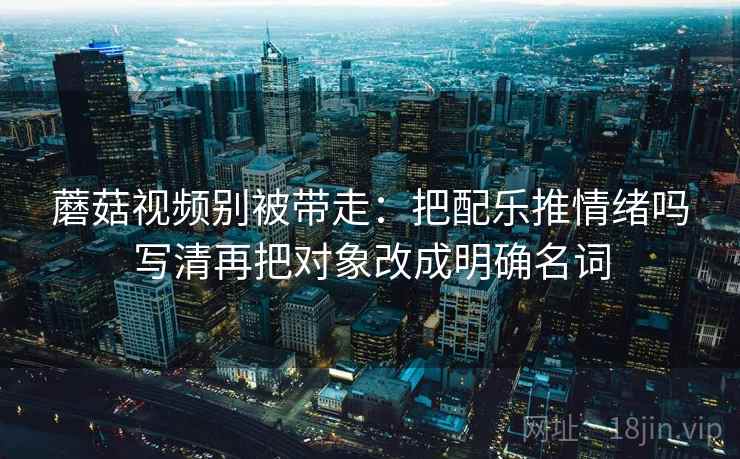 蘑菇视频别被带走:把配乐推情绪吗写清再把对象改成明确名词 蘑菇视频别被带走:把配乐推情绪吗写清再把对象改成明确名词