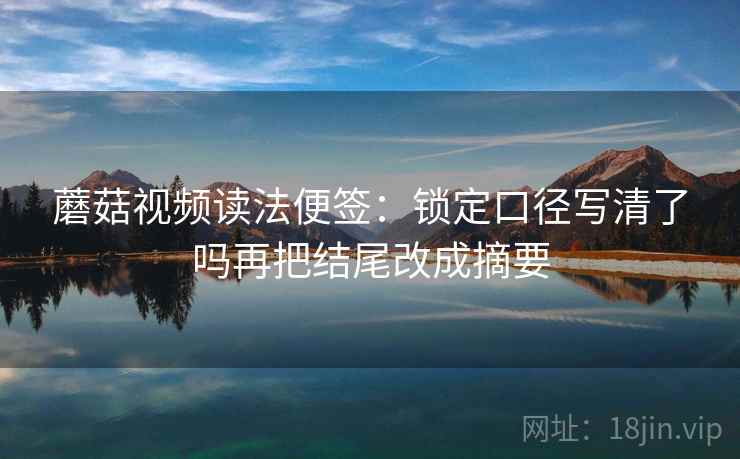 蘑菇视频读法便签：锁定口径写清了吗再把结尾改成摘要