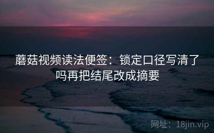蘑菇视频读法便签：锁定口径写清了吗再把结尾改成摘要