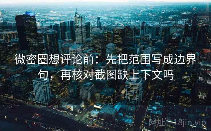 微密圈想评论前：先把范围写成边界句，再核对截图缺上下文吗