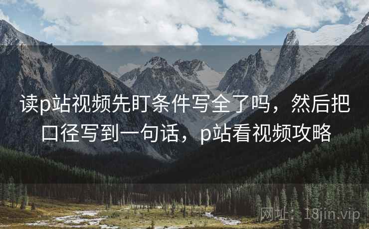读p站视频先盯条件写全了吗，然后把口径写到一句话，p站看视频攻略