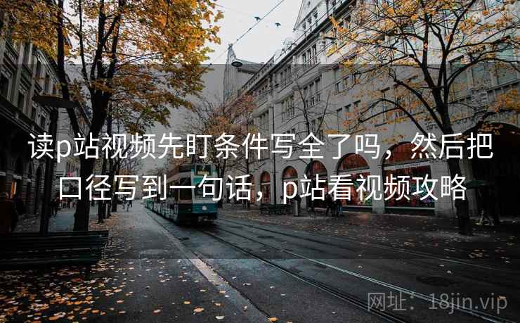 读p站视频先盯条件写全了吗，然后把口径写到一句话，p站看视频攻略