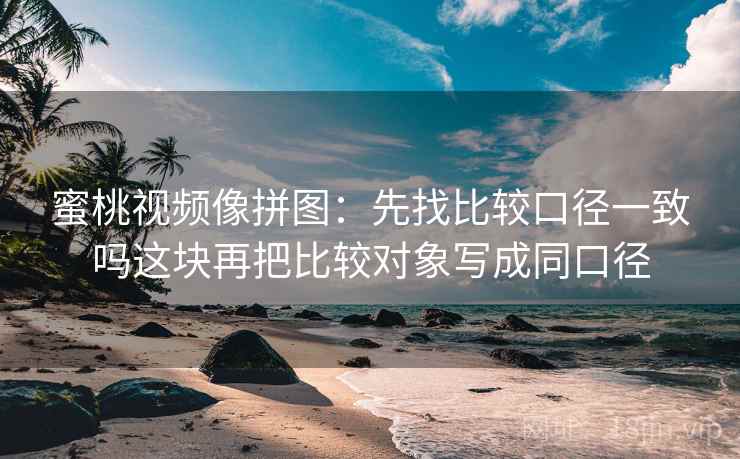 蜜桃视频像拼图：先找比较口径一致吗这块再把比较对象写成同口径