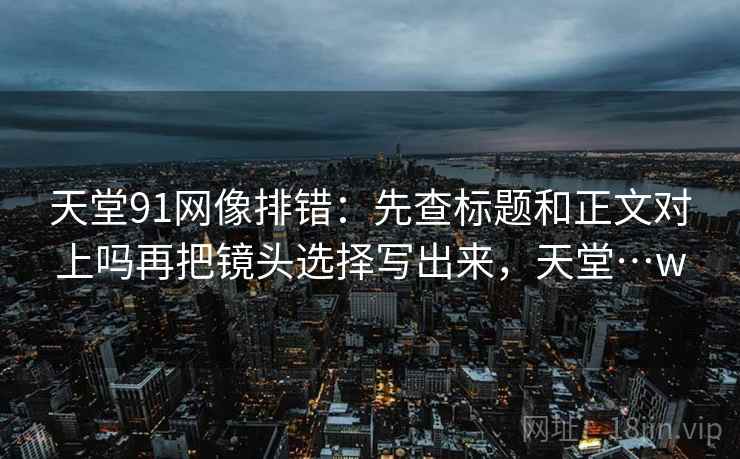 天堂91网像排错:先查标题和正文对上吗再把镜头选择写出来,天堂…w 天堂91网像排错:先查标题和正文对上吗再把镜头选择写出来,天堂…w