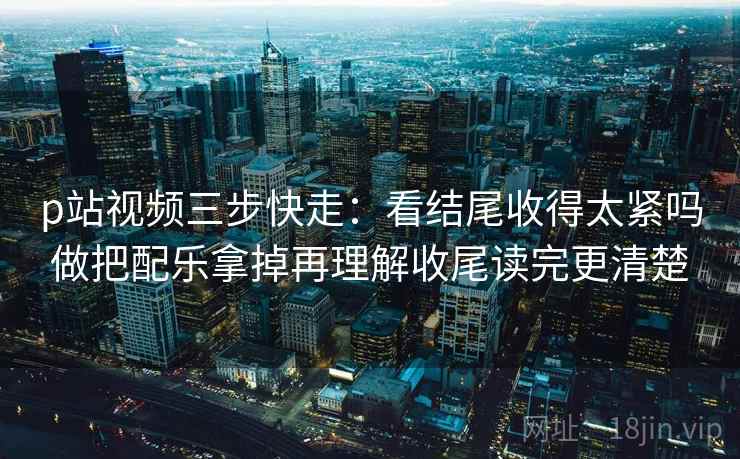 p站视频三步快走：看结尾收得太紧吗做把配乐拿掉再理解收尾读完更清楚