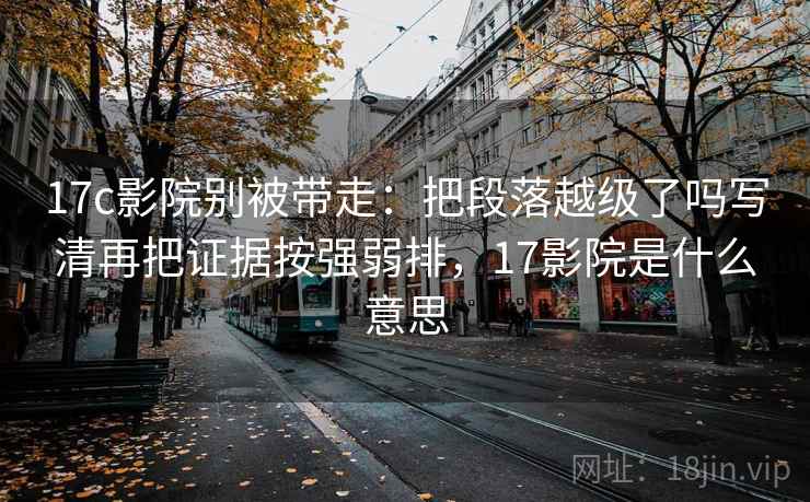 17c影院别被带走：把段落越级了吗写清再把证据按强弱排，17影院是什么意思