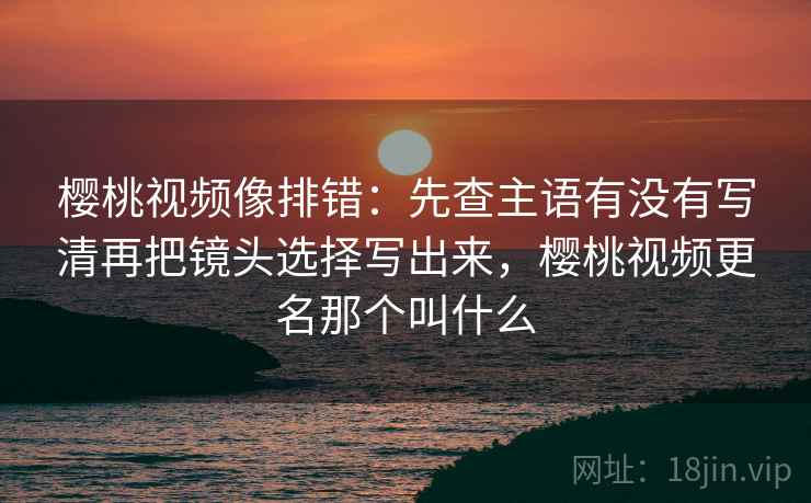 樱桃视频像排错：先查主语有没有写清再把镜头选择写出来，樱桃视频更名那个叫什么