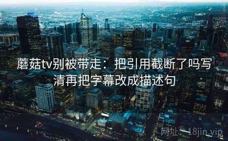 蘑菇tv别被带走:把引用截断了吗写清再把字幕改成描述句 蘑菇tv别被带走:把引用截断了吗写清再把字幕改成描述句