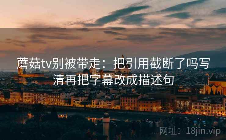 蘑菇tv别被带走:把引用截断了吗写清再把字幕改成描述句 蘑菇tv别被带走:把引用截断了吗写清再把字幕改成描述句